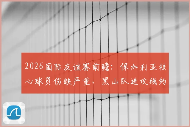 2026国际友谊赛前瞻：保加利亚核心球员伤缺严重，黑山队进攻线约维蒂奇同样缺席，两队实力对比分析