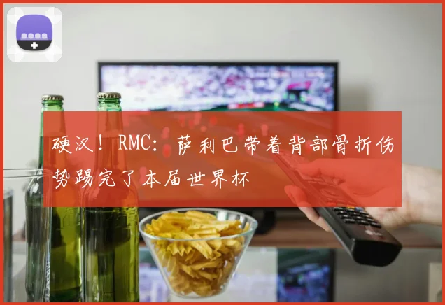 硬汉！RMC：萨利巴带着背部骨折伤势踢完了本届世界杯