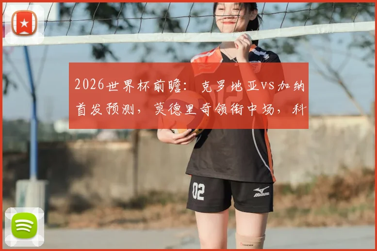 2026世界杯前瞻：克罗地亚vs加纳首发预测，莫德里奇领衔中场，科瓦契奇与帕尔特伊搭档解析
