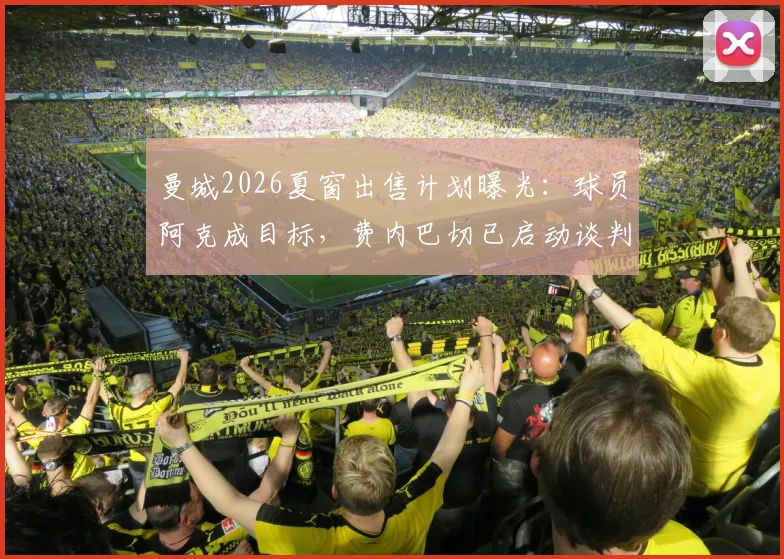 曼城2026夏窗出售计划曝光：球员阿克成目标，费内巴切已启动谈判，转会费与瓜帅用人策略成焦点