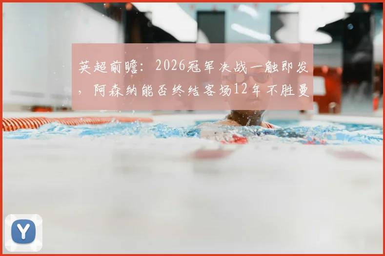 英超前瞻：2026冠军决战一触即发，阿森纳能否终结客场12年不胜曼城魔咒？