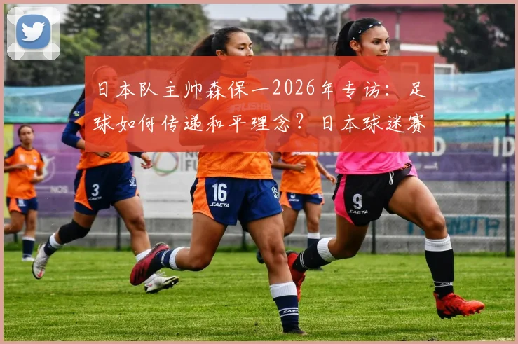 日本队主帅森保一2026年专访：足球如何传递和平理念？日本球迷赛后清扫看台的深层文化解析