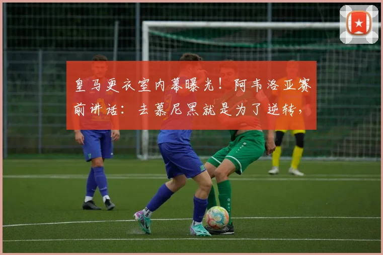 皇马更衣室内幕曝光！阿韦洛亚赛前讲话：去慕尼黑就是为了逆转，没这信念的别上车