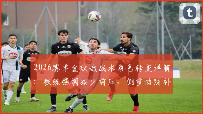 2026赛季金玟哉战术角色转变详解：教练强调减少前压，侧重协防补位的深层原因与实战影响