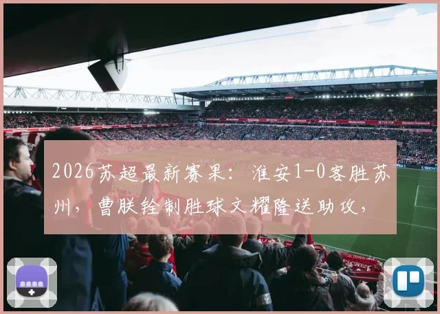 2026苏超最新赛果：淮安1-0客胜苏州，曹朕铨制胜球文耀隆送助攻，门将李韩风屡献神扑