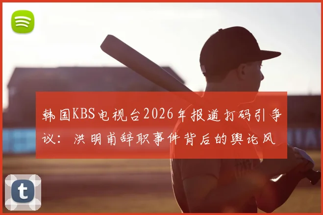 韩国KBS电视台2026年报道打码引争议：洪明甫辞职事件背后的舆论风暴