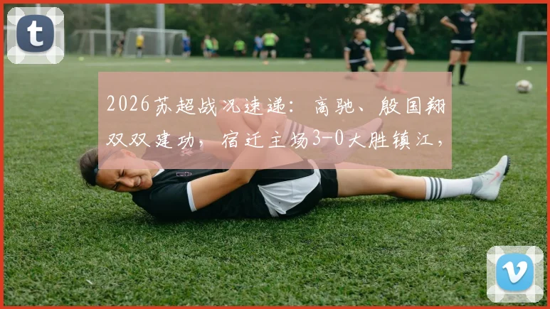 2026苏超战况速递：高驰、殷国翔双双建功，宿迁主场3-0大胜镇江，附最新积分榜解读