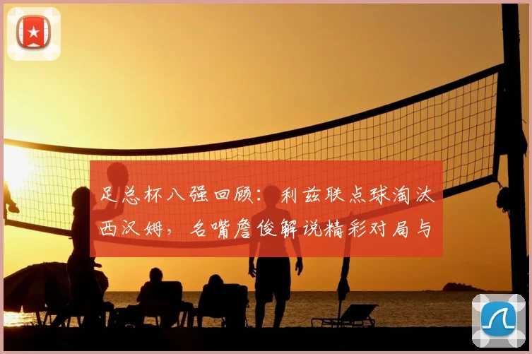 足总杯八强回顾：利兹联点球淘汰西汉姆，名嘴詹俊解说精彩对局与比赛过程详解