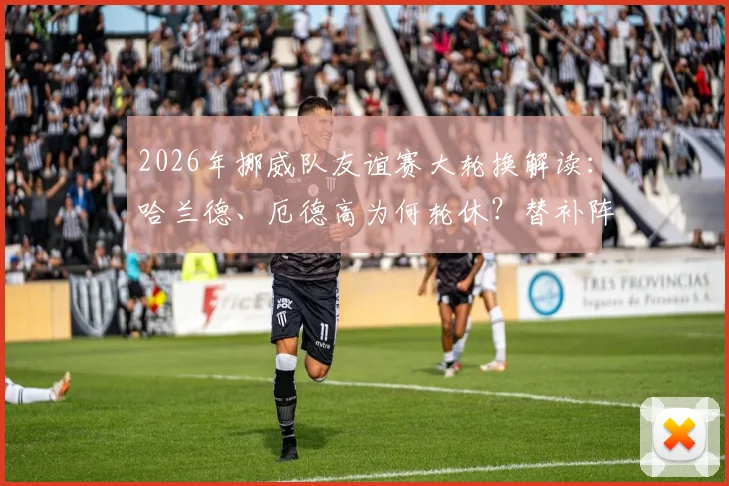 2026年挪威队友谊赛大轮换解读：哈兰德、厄德高为何轮休？替补阵容实力如何评估