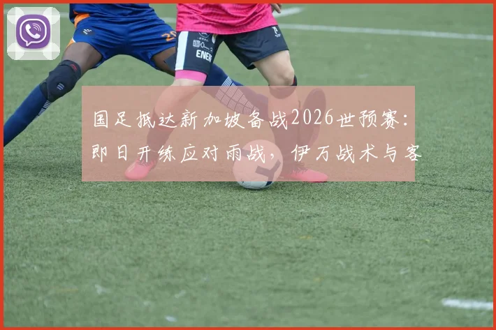 国足抵达新加坡备战2026世预赛：即日开练应对雨战，伊万战术与客场场地全解析