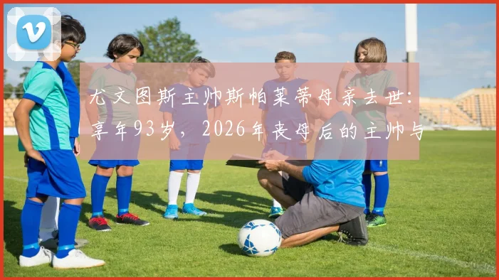 尤文图斯主帅斯帕莱蒂母亲去世：享年93岁，2026年丧母后的主帅与球队前景浅析