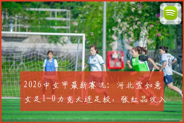 2026中女甲最新赛况：河北雪如意女足1-0力克大连足校，张红品攻入全场唯一进球，附本轮积分榜排名变动分析