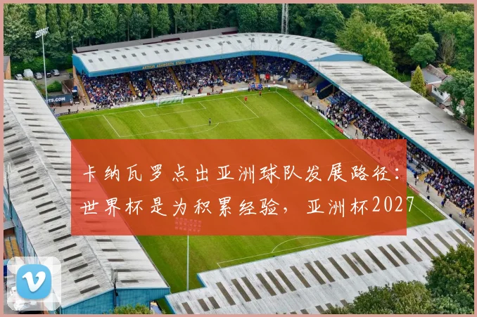 卡纳瓦罗点出亚洲球队发展路径：世界杯是为积累经验，亚洲杯2027将检验真实成果