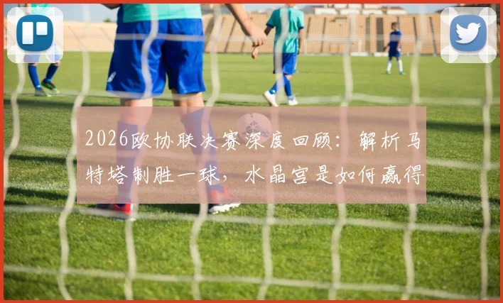 2026欧协联决赛深度回顾：解析马特塔制胜一球，水晶宫是如何赢得队史首座欧战冠军的？